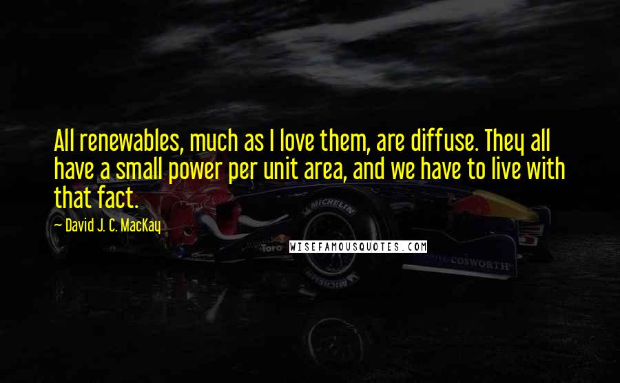 David J. C. MacKay Quotes: All renewables, much as I love them, are diffuse. They all have a small power per unit area, and we have to live with that fact.