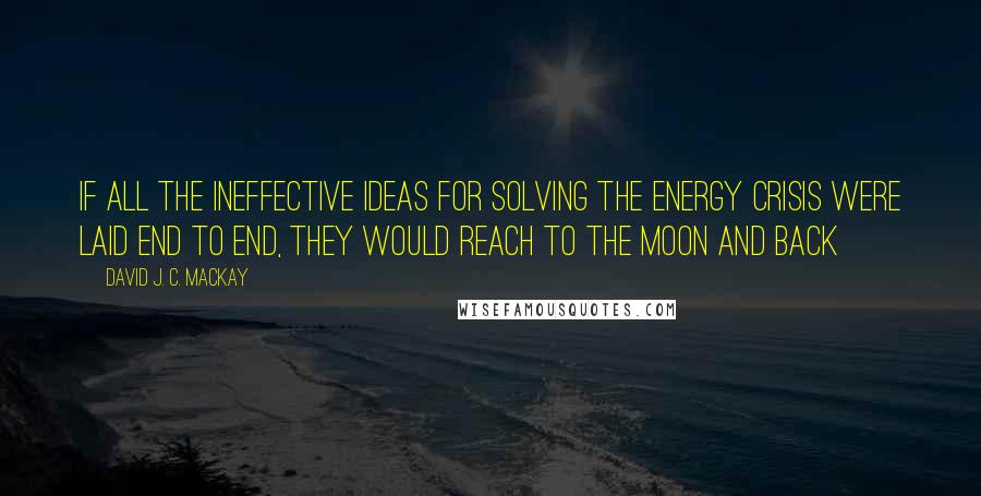 David J. C. MacKay Quotes: If all the ineffective ideas for solving the energy crisis were laid end to end, they would reach to the moon and back