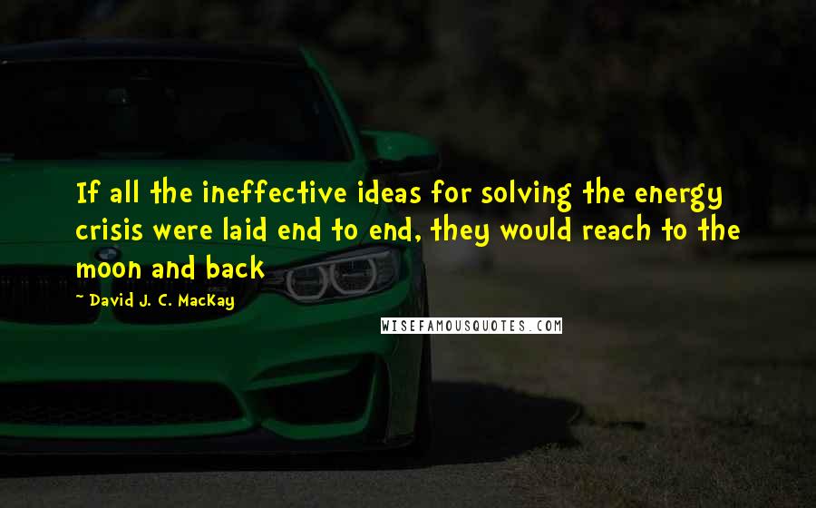 David J. C. MacKay Quotes: If all the ineffective ideas for solving the energy crisis were laid end to end, they would reach to the moon and back
