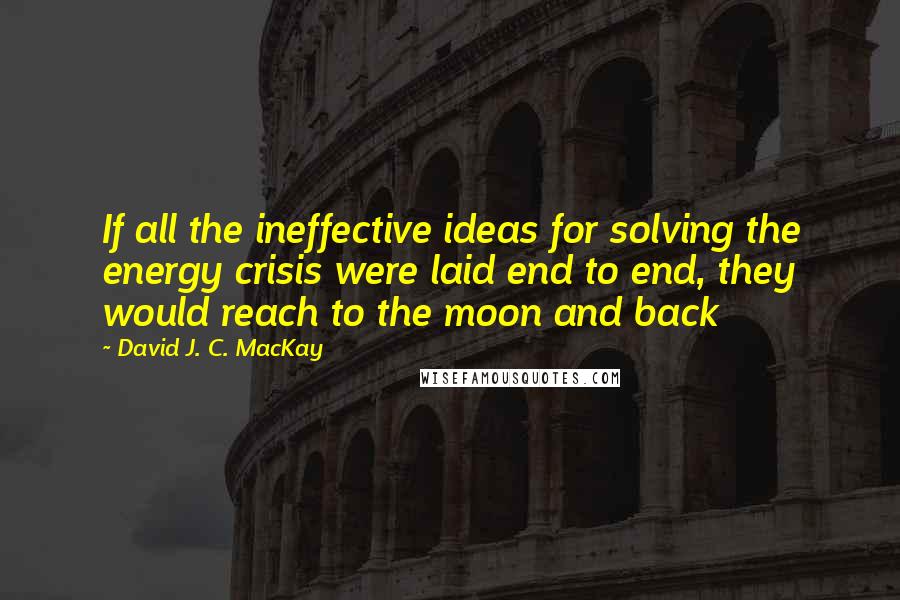 David J. C. MacKay Quotes: If all the ineffective ideas for solving the energy crisis were laid end to end, they would reach to the moon and back