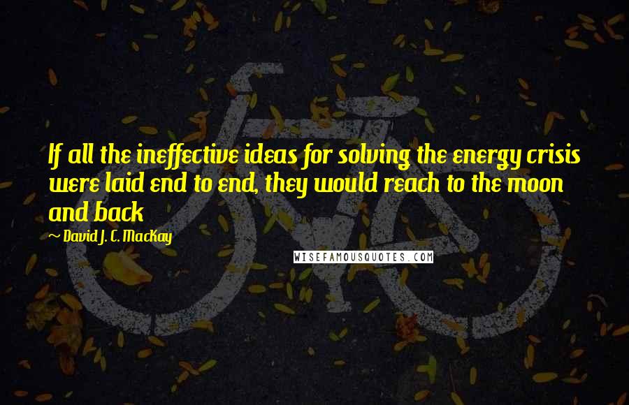 David J. C. MacKay Quotes: If all the ineffective ideas for solving the energy crisis were laid end to end, they would reach to the moon and back