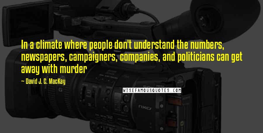 David J. C. MacKay Quotes: In a climate where people don't understand the numbers, newspapers, campaigners, companies, and politicians can get away with murder