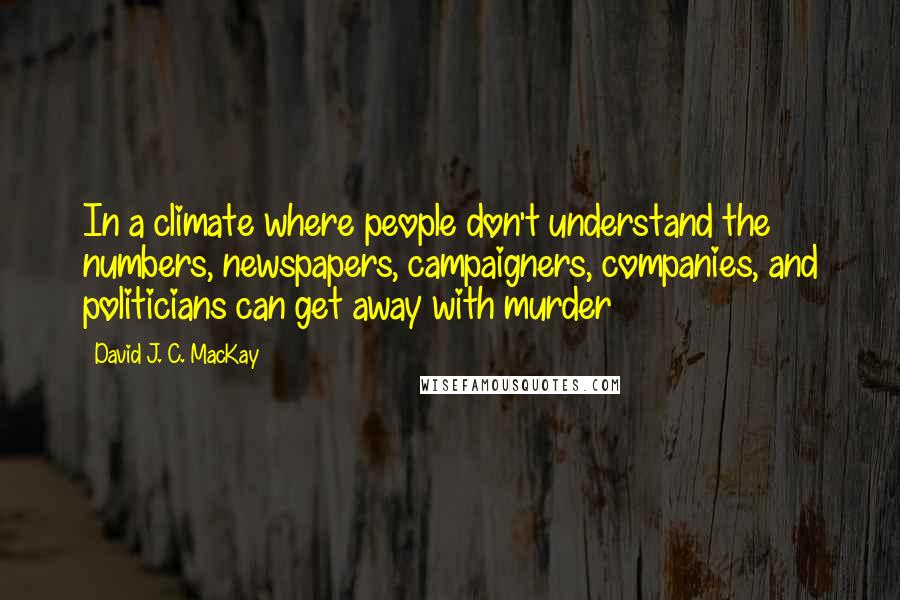 David J. C. MacKay Quotes: In a climate where people don't understand the numbers, newspapers, campaigners, companies, and politicians can get away with murder