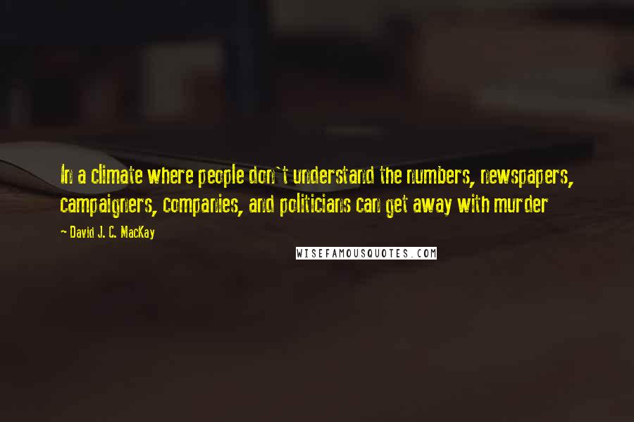 David J. C. MacKay Quotes: In a climate where people don't understand the numbers, newspapers, campaigners, companies, and politicians can get away with murder