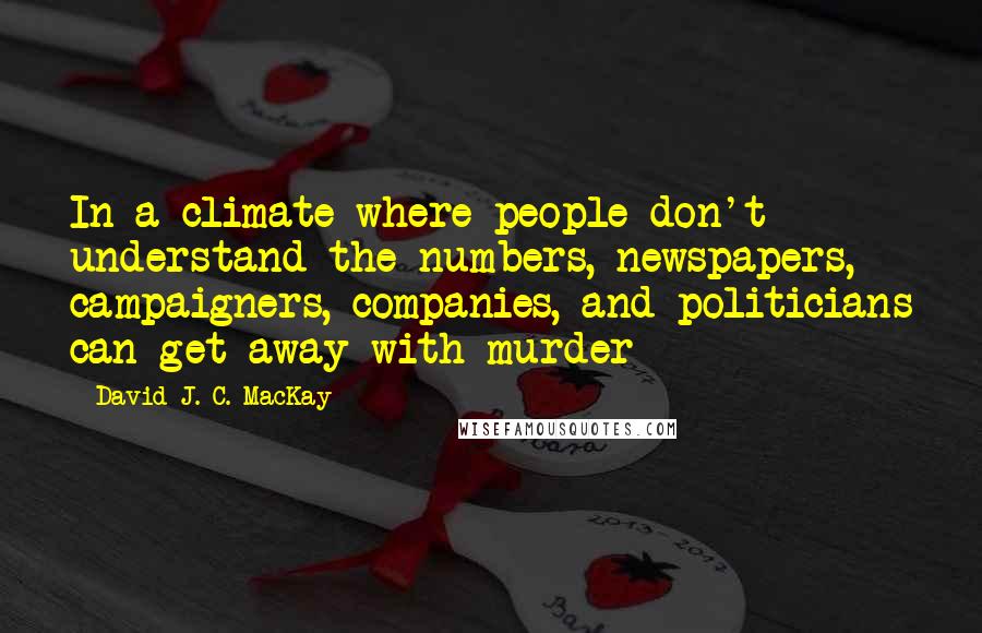 David J. C. MacKay Quotes: In a climate where people don't understand the numbers, newspapers, campaigners, companies, and politicians can get away with murder