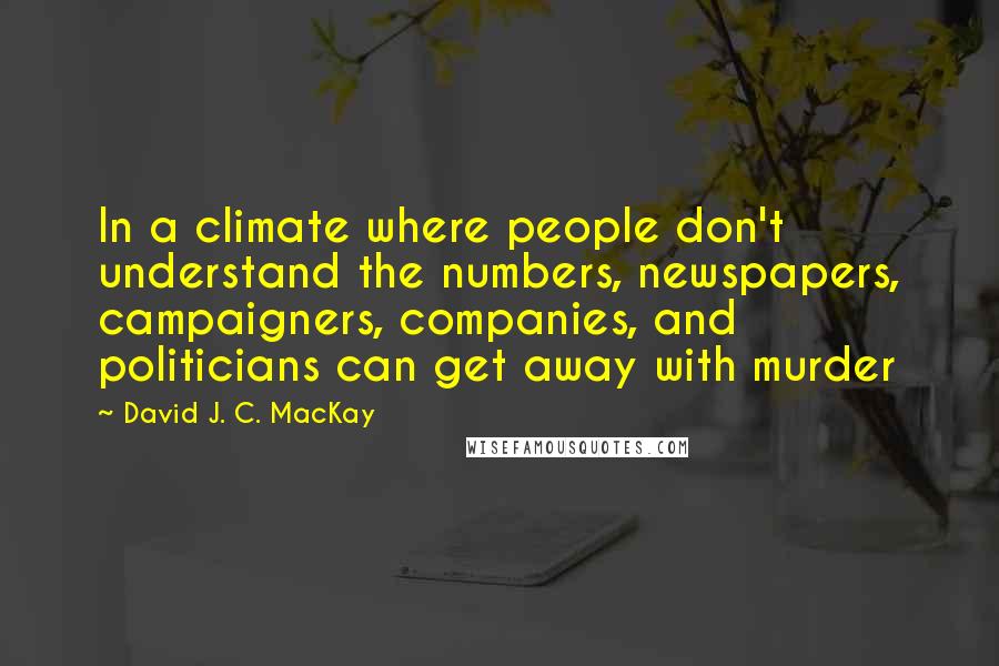David J. C. MacKay Quotes: In a climate where people don't understand the numbers, newspapers, campaigners, companies, and politicians can get away with murder