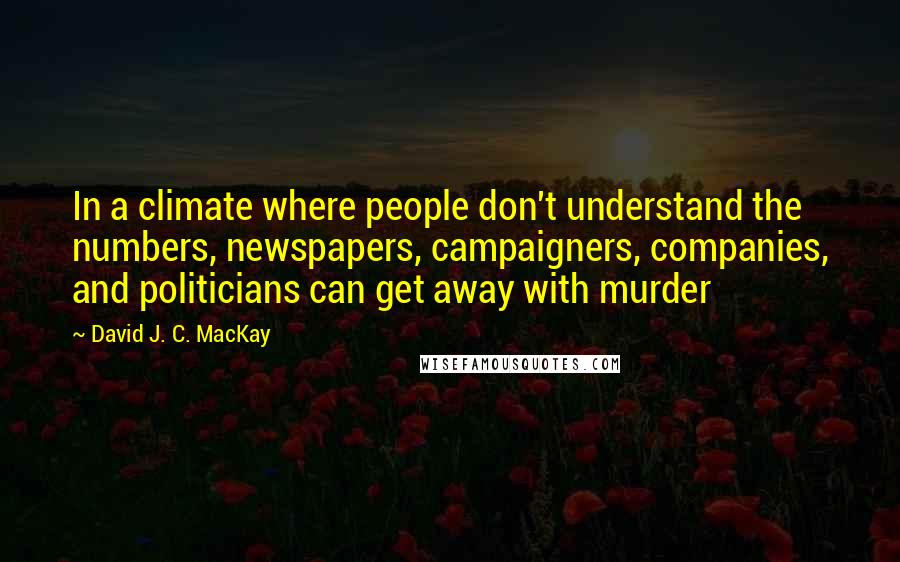 David J. C. MacKay Quotes: In a climate where people don't understand the numbers, newspapers, campaigners, companies, and politicians can get away with murder