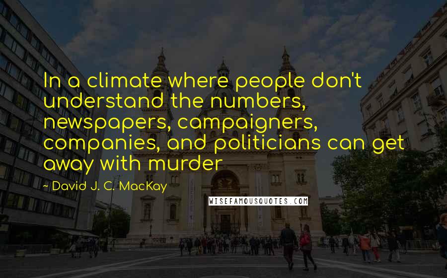 David J. C. MacKay Quotes: In a climate where people don't understand the numbers, newspapers, campaigners, companies, and politicians can get away with murder