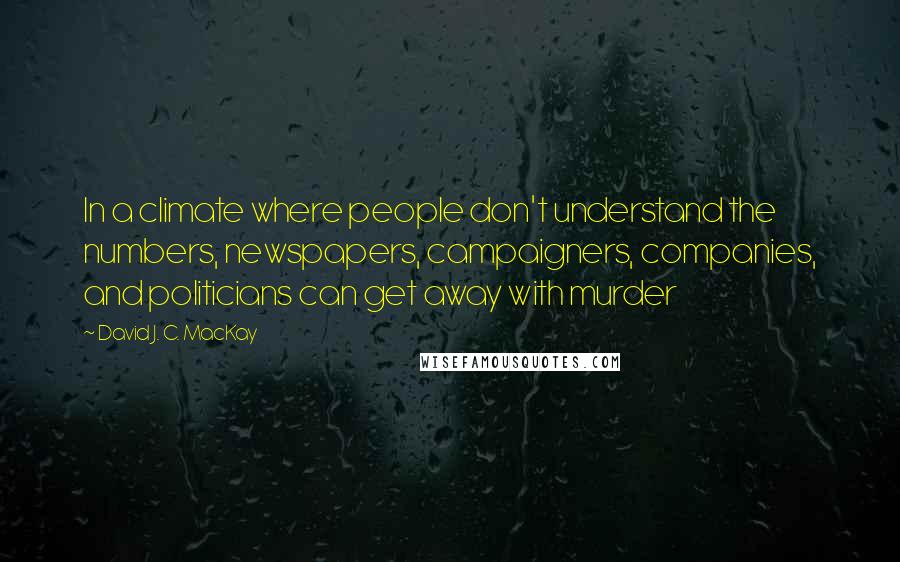 David J. C. MacKay Quotes: In a climate where people don't understand the numbers, newspapers, campaigners, companies, and politicians can get away with murder