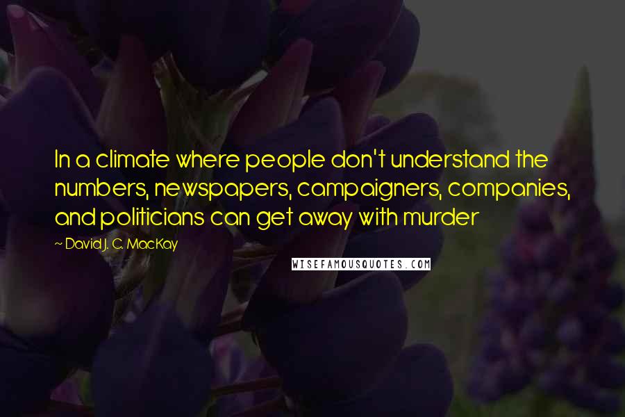 David J. C. MacKay Quotes: In a climate where people don't understand the numbers, newspapers, campaigners, companies, and politicians can get away with murder