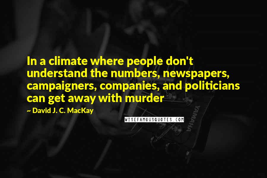 David J. C. MacKay Quotes: In a climate where people don't understand the numbers, newspapers, campaigners, companies, and politicians can get away with murder