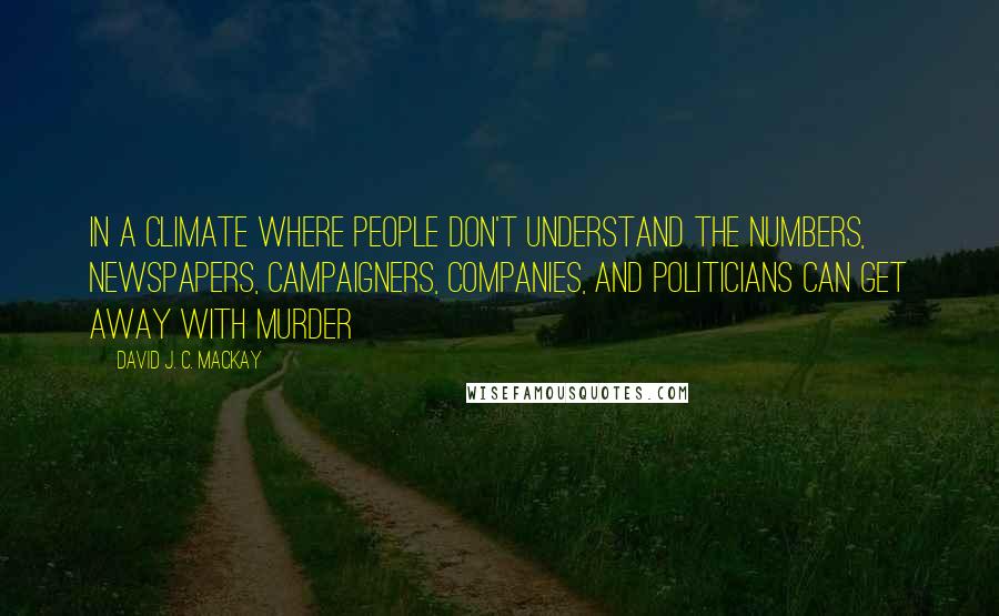 David J. C. MacKay Quotes: In a climate where people don't understand the numbers, newspapers, campaigners, companies, and politicians can get away with murder