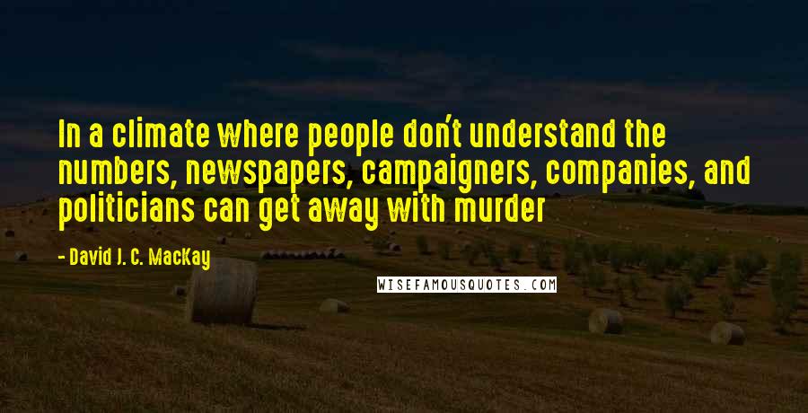 David J. C. MacKay Quotes: In a climate where people don't understand the numbers, newspapers, campaigners, companies, and politicians can get away with murder