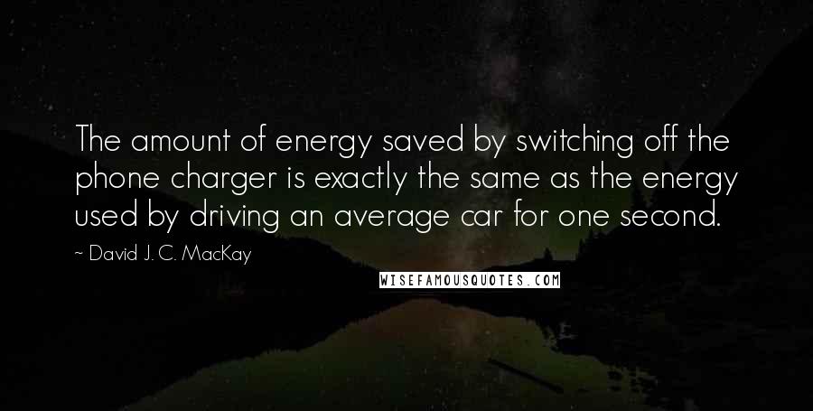 David J. C. MacKay Quotes: The amount of energy saved by switching off the phone charger is exactly the same as the energy used by driving an average car for one second.