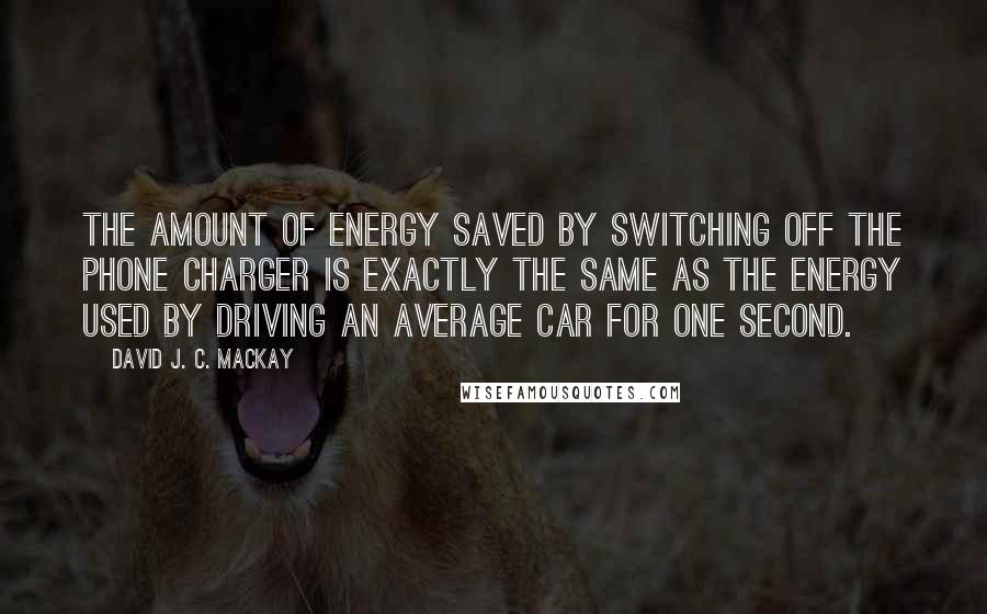 David J. C. MacKay Quotes: The amount of energy saved by switching off the phone charger is exactly the same as the energy used by driving an average car for one second.