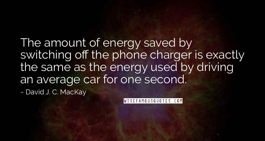 David J. C. MacKay Quotes: The amount of energy saved by switching off the phone charger is exactly the same as the energy used by driving an average car for one second.