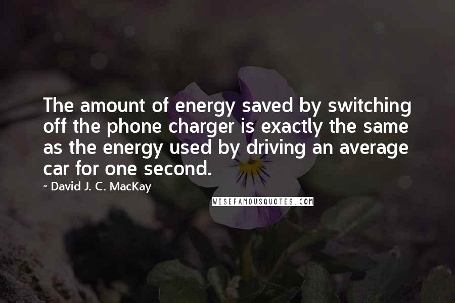David J. C. MacKay Quotes: The amount of energy saved by switching off the phone charger is exactly the same as the energy used by driving an average car for one second.