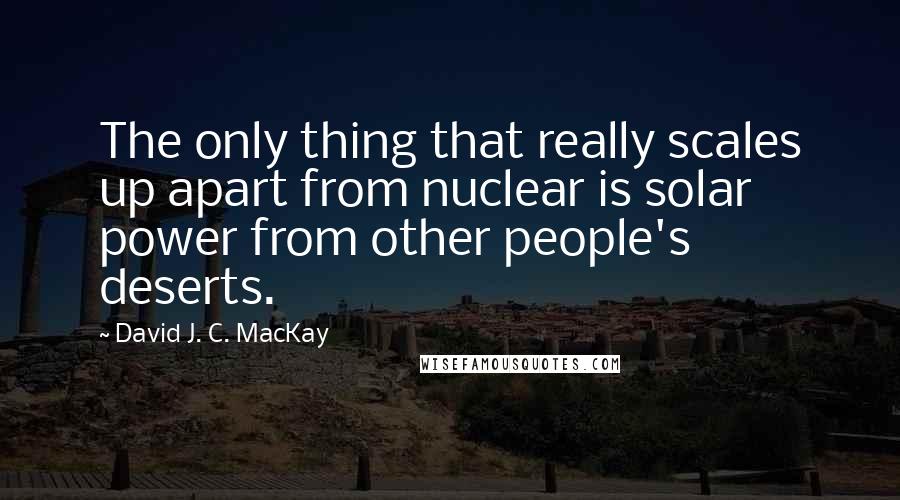 David J. C. MacKay Quotes: The only thing that really scales up apart from nuclear is solar power from other people's deserts.