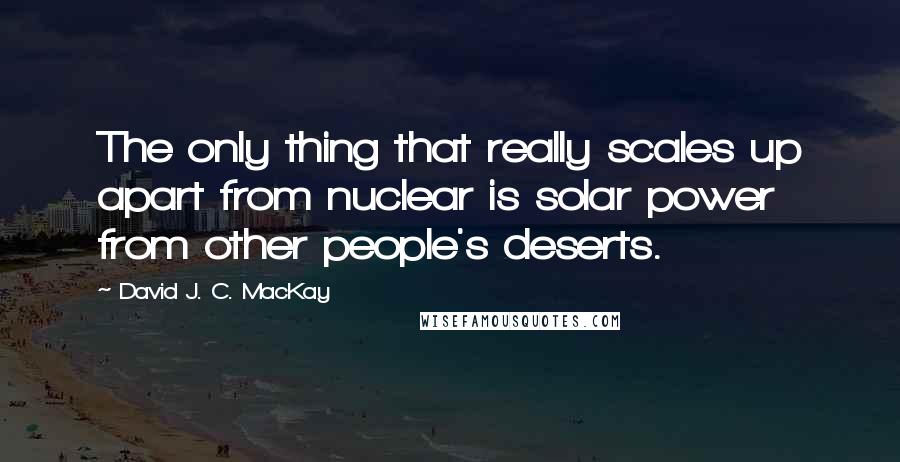 David J. C. MacKay Quotes: The only thing that really scales up apart from nuclear is solar power from other people's deserts.