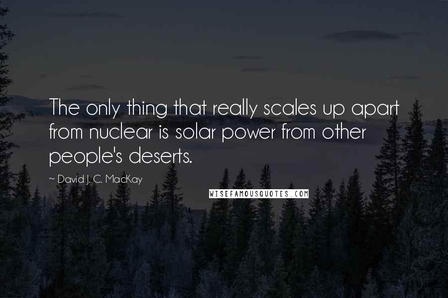 David J. C. MacKay Quotes: The only thing that really scales up apart from nuclear is solar power from other people's deserts.