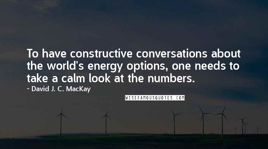 David J. C. MacKay Quotes: To have constructive conversations about the world's energy options, one needs to take a calm look at the numbers.