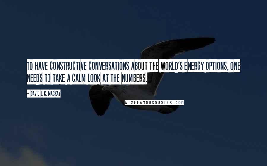 David J. C. MacKay Quotes: To have constructive conversations about the world's energy options, one needs to take a calm look at the numbers.