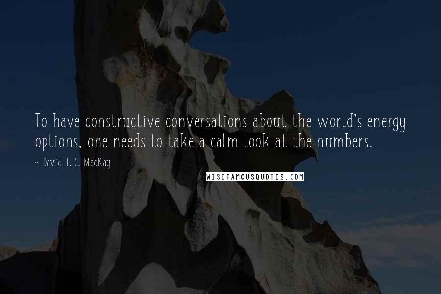 David J. C. MacKay Quotes: To have constructive conversations about the world's energy options, one needs to take a calm look at the numbers.