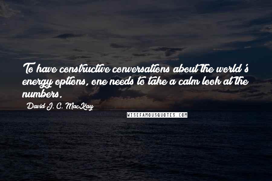 David J. C. MacKay Quotes: To have constructive conversations about the world's energy options, one needs to take a calm look at the numbers.