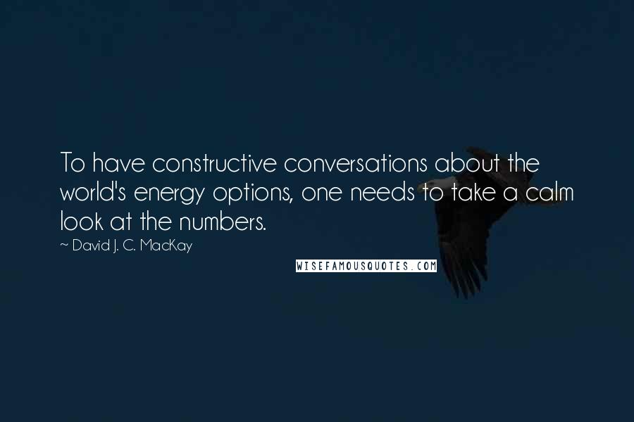 David J. C. MacKay Quotes: To have constructive conversations about the world's energy options, one needs to take a calm look at the numbers.