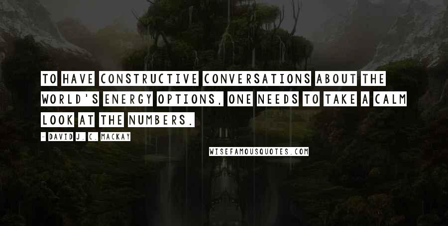 David J. C. MacKay Quotes: To have constructive conversations about the world's energy options, one needs to take a calm look at the numbers.