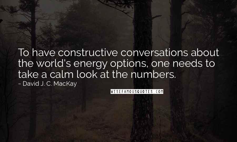 David J. C. MacKay Quotes: To have constructive conversations about the world's energy options, one needs to take a calm look at the numbers.