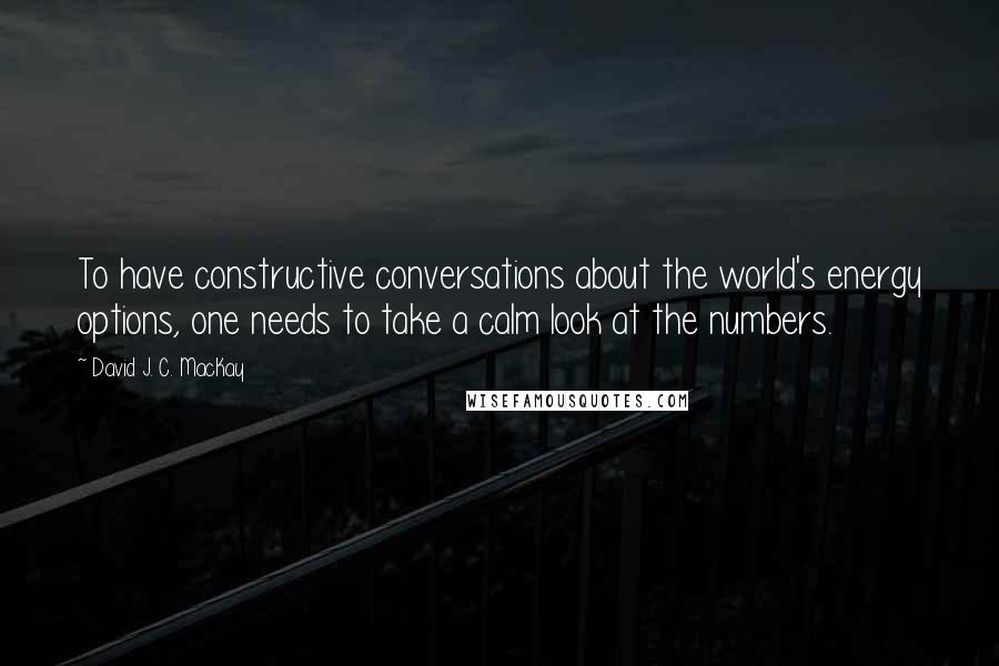 David J. C. MacKay Quotes: To have constructive conversations about the world's energy options, one needs to take a calm look at the numbers.