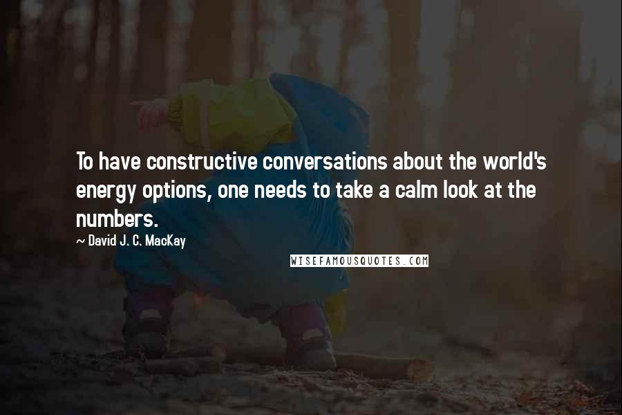 David J. C. MacKay Quotes: To have constructive conversations about the world's energy options, one needs to take a calm look at the numbers.