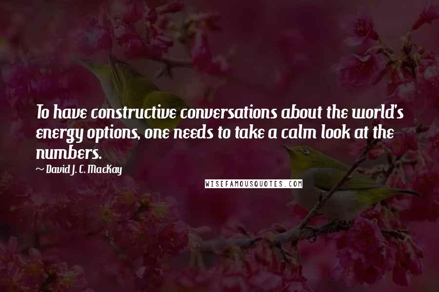 David J. C. MacKay Quotes: To have constructive conversations about the world's energy options, one needs to take a calm look at the numbers.