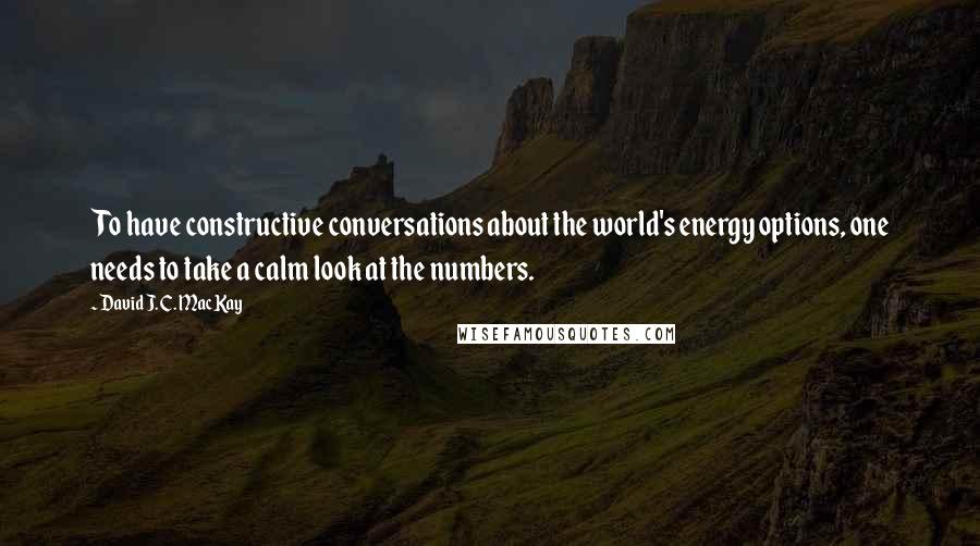 David J. C. MacKay Quotes: To have constructive conversations about the world's energy options, one needs to take a calm look at the numbers.