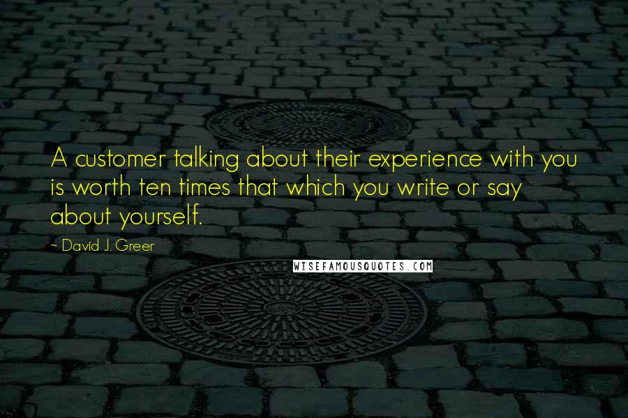 David J. Greer Quotes: A customer talking about their experience with you is worth ten times that which you write or say about yourself.