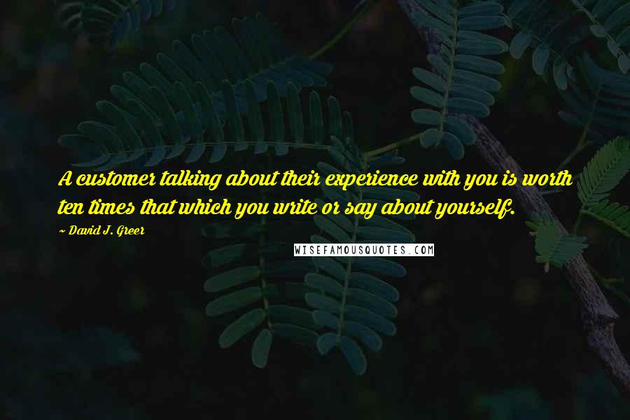 David J. Greer Quotes: A customer talking about their experience with you is worth ten times that which you write or say about yourself.