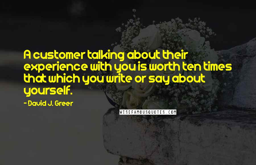 David J. Greer Quotes: A customer talking about their experience with you is worth ten times that which you write or say about yourself.