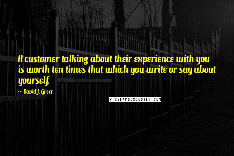 David J. Greer Quotes: A customer talking about their experience with you is worth ten times that which you write or say about yourself.