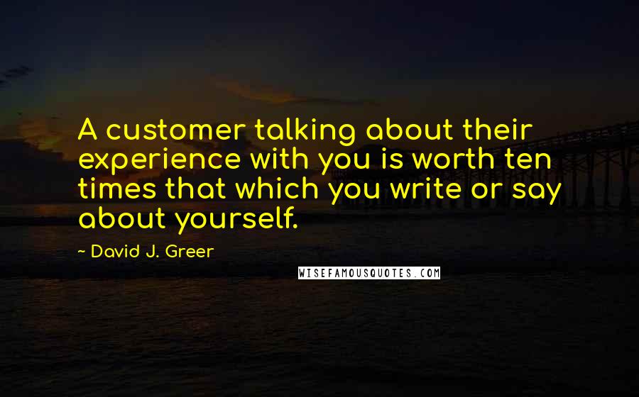 David J. Greer Quotes: A customer talking about their experience with you is worth ten times that which you write or say about yourself.