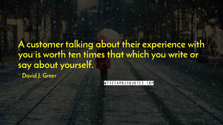 David J. Greer Quotes: A customer talking about their experience with you is worth ten times that which you write or say about yourself.