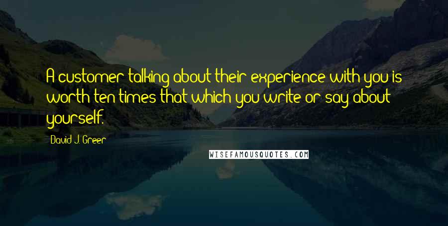 David J. Greer Quotes: A customer talking about their experience with you is worth ten times that which you write or say about yourself.