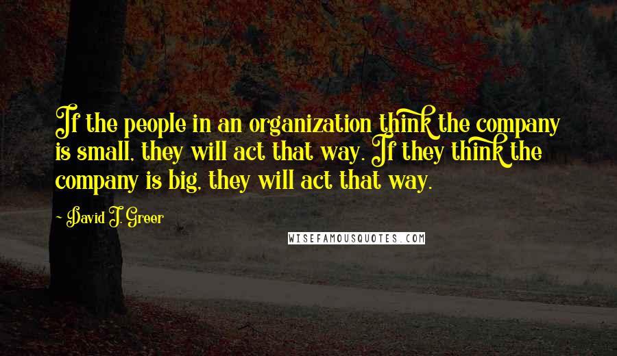 David J. Greer Quotes: If the people in an organization think the company is small, they will act that way. If they think the company is big, they will act that way.