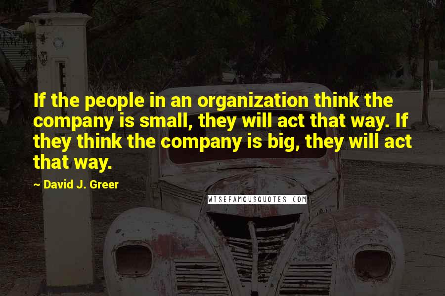 David J. Greer Quotes: If the people in an organization think the company is small, they will act that way. If they think the company is big, they will act that way.
