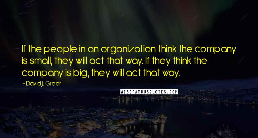 David J. Greer Quotes: If the people in an organization think the company is small, they will act that way. If they think the company is big, they will act that way.