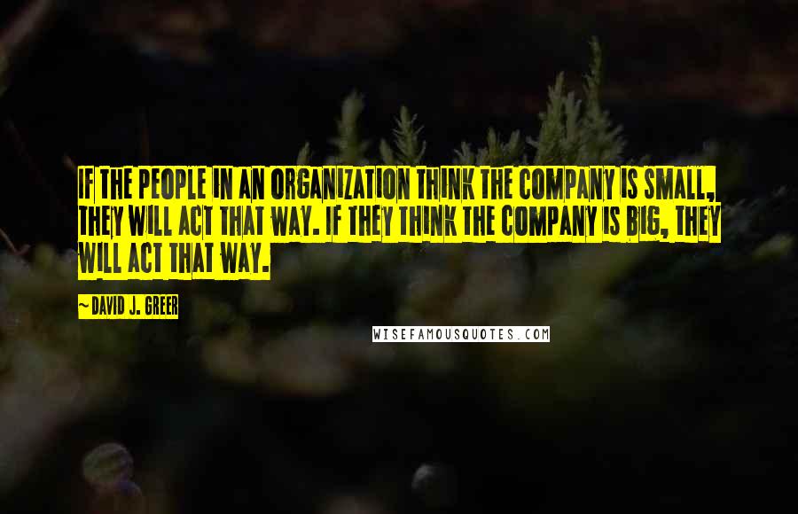 David J. Greer Quotes: If the people in an organization think the company is small, they will act that way. If they think the company is big, they will act that way.