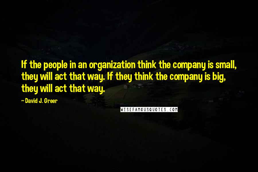 David J. Greer Quotes: If the people in an organization think the company is small, they will act that way. If they think the company is big, they will act that way.