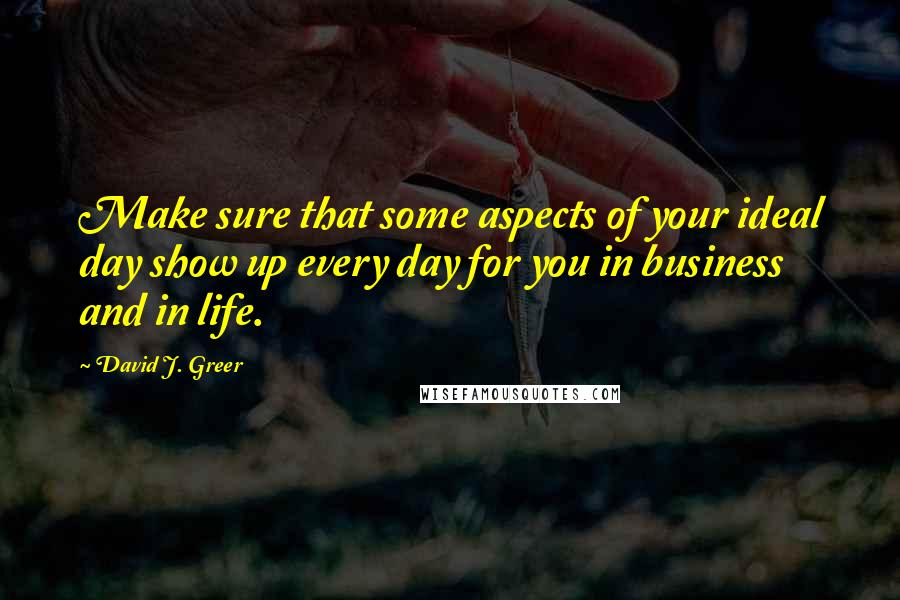 David J. Greer Quotes: Make sure that some aspects of your ideal day show up every day for you in business and in life.