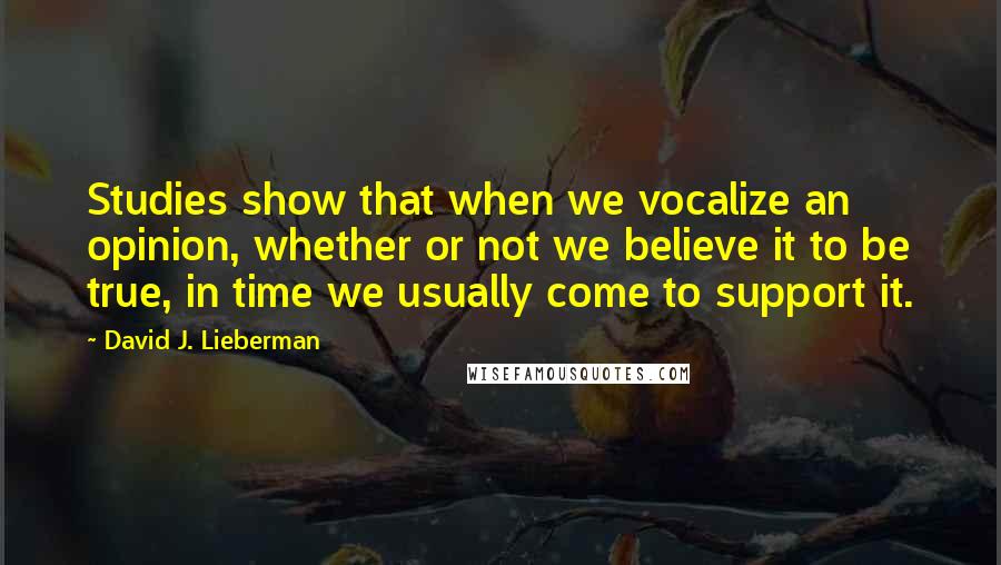 David J. Lieberman Quotes: Studies show that when we vocalize an opinion, whether or not we believe it to be true, in time we usually come to support it.