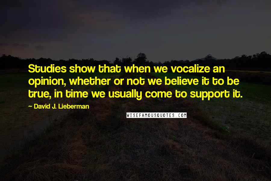 David J. Lieberman Quotes: Studies show that when we vocalize an opinion, whether or not we believe it to be true, in time we usually come to support it.